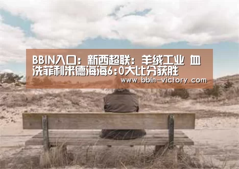BBIN入口:新西超联: 羊绒工业 血洗菲利米德海海6:0大比分获胜(图4) BBIN真人